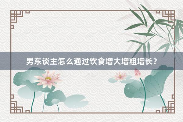男东谈主怎么通过饮食增大增粗增长？