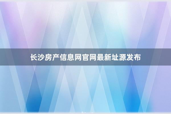 长沙房产信息网官网最新址源发布