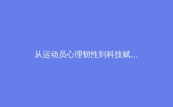 从运动员心理韧性到科技赋能：现代体育竞技的深层变革 - 4