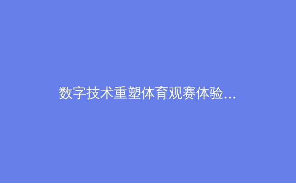 数字技术重塑体育观赛体验：从沉浸式直播到AI战术分析
