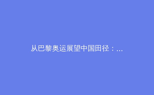从巴黎奥运展望中国田径：突破瓶颈的探索与混合竞走项目的战略价值 - 3