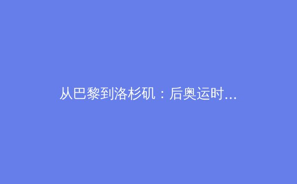 从巴黎到洛杉矶：后奥运时代中国体育的战略转型与价值重构 - 4