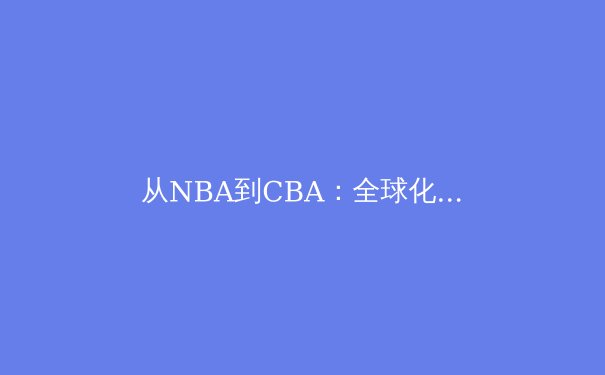 从NBA到CBA：全球化浪潮下中国篮球的技术转型与战略抉择 - 3